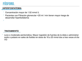 FÓSFORO.
HIPERFOSFATEMIA
TRATAMIENTO
‣ Concentración mayor de 1.52 mmol /L
‣ Pacientes con Filtración glomerular <25 ml / min tienen mayor riesgo de
desarrollar hiperfosfatemia
‣
‣ Leve o moderada asintomática. Mayor ingestión de fuentes de la dieta o administrar
sodio o potasio en sales de fosfato en dosis de 16 a 20 mmol dos a tres veces al día
VO
 