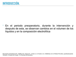 INTRODUCCIÓN.
‣ En el periodo preoperatorio, durante la intervención y
después de esta, se observan cambios en el volumen de los
líquidos y en la composición electrolítica
Brunicardi F, & Andersen D.K., & Billiar T.R., & Dunn D.L., & Kao L.S., & Hunter J.G., & Matthews J.B., & Pollock R.E.(Eds.), [publicationyear2]
Schwartz. Principios de Cirugía, 11e. McGraw-Hill Education.
 