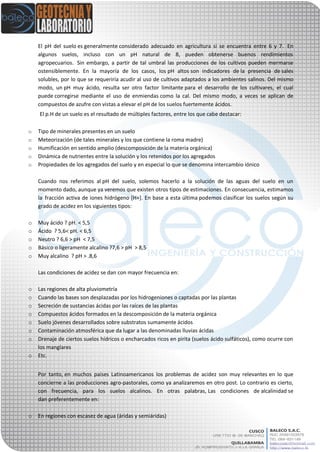 El pH del suelo es generalmente considerado adecuado en agricultura si se encuentra entre 6 y 7. En
algunos suelos, incluso con un pH natural de 8, pueden obtenerse buenos rendimientos
agropecuarios. Sin embargo, a partir de tal umbral las producciones de los cultivos pueden mermarse
ostensiblemente. En la mayoría de los casos, los pH altos son indicadores de la presencia de sales
solubles, por lo que se requeriría acudir al uso de cultivos adaptados a los ambientes salinos. Del mismo
modo, un pH muy ácido, resulta ser otro factor limitante para el desarrollo de los cultivares, el cual
puede corregirse mediante el uso de enmiendas como la cal. Del mismo modo, a veces se aplican de
compuestos de azufre con vistas a elevar el pH de los suelos fuertemente ácidos.
El p.H de un suelo es el resultado de múltiples factores, entre los que cabe destacar:
o Tipo de minerales presentes en un suelo
o Meteorización (de tales minerales y los que contiene la roma madre)
o Humificación en sentido amplio (descomposición de la materia orgánica)
o Dinámica de nutrientes entre la solución y los retenidos por los agregados
o Propiedades de los agregados del suelo y en especial lo que se denomina intercambio iónico
Cuando nos referimos al pH del suelo, solemos hacerlo a la solución de las aguas del suelo en un
momento dado, aunque ya veremos que existen otros tipos de estimaciones. En consecuencia, estimamos
la fracción activa de iones hidrógeno [H+]. En base a esta última podemos clasificar los suelos según su
grado de acidez en los siguientes tipos:
o Muy ácido ? pH. < 5,5
o Ácido ? 5,6< pH. < 6,5
o Neutro ? 6,6 > pH < 7,5
o Básico o ligeramente alcalino ?7,6 > pH > 8,5
o Muy alcalino ? pH > .8,6
Las condiciones de acidez se dan con mayor frecuencia en:
o Las regiones de alta pluviometría
o Cuando las bases son desplazadas por los hidrogeniones o captadas por las plantas
o Secreción de sustancias ácidas por las raíces de las plantas
o Compuestos ácidos formados en la descomposición de la materia orgánica
o Suelo jóvenes desarrollados sobre substratos sumamente ácidos
o Contaminación atmosférica que da lugar a las denominadas lluvias ácidas
o Drenaje de ciertos suelos hídricos o encharcados ricos en pirita (suelos ácido sulfáticos), como ocurre con
los manglares
o Etc.
Por tanto, en muchos países Latinoamericanos los problemas de acidez son muy relevantes en lo que
concierne a las producciones agro-pastorales, como ya analizaremos en otro post. Lo contrario es cierto,
con frecuencia, para los suelos alcalinos. En otras palabras, Las condiciones de alcalinidad se
dan preferentemente en:
o En regiones con escasez de agua (áridas y semiáridas)
 