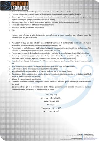 o Cuando el complejo de cambio (complejo coloidal) se encuentra saturado de bases
o Escasa actividad biológica de los suelos (debido generalmente a déficits prolongados de agua)
o Cuando por determinadas circunstancias la meteorización de minerales producen cationes que no se
lavan o lixivian (por ejemplo, debido a la susodicha aridez)
o Cuencas endorreicas en donde se acumulan los iones lixiviados de las aguas que drenan allí
o Suelos poco desarrollados sobre substratos ricos en sales
o Deficiente manejo del agua en los regadíos
o Etc.
Factores que afectan al pH. Obviamente nos referimos a todos aquellos que influyen sobre la
concentración de [H+] en el suelo:
o Producción de CO2 que pasa a H2CO3 generando Hidrogeniones (la atmósfera del suelo suele ser mucho
más rica en anhídrido carbónico que la que se encuentra sobre él)
o Presencia en el suelo de ácidos orgánicos de bajo peso molecular como acético, cítrico, oxálico, etc… (los
residuos de ciertos tipos de plantas suelen tener mucho que ver)
o Presencia en el suelo de ácidos fuertes como nítrico y sulfúrico desprendidos por la actividad microbiana
o Humus que contienen grupos funcionales de tipo carboxílicos, fenólicos, enólicos, etc… (de nuevo la
naturaleza de los residuos vegetales que se aporten al suelo son de suma importancia)
o Abundancia en el suelo de óxidos de Fe y Al, que en medio ácido pueden modificar considerablemente el
pH
o Sales solubles ácidas, básicas o neutras, las cuales se acumulan en el suelo ya sea por
o Meteorización de los minerales presentes en el medio edáfico
o Mineralización (descomposición) de la materia orgánica que se incorpora al suelo
o Composición de las aguas de riego (resulta de suma importancia corregirla cuando no es de buena calidad
respecto al tema que aquí nos ocupa)
o Adición de ciertos tipos de fertilizantes
o Estado de óxido reducción de los tipos de suelo o edafotaxa (es decir. grado de drenaje-encharcamiento
del agua)
La acidez activa ó pH es la concentración de H+ (libres) que contienen el extracto del suelo. Se expresa
como el logaritmo negativo de la concentración de los H+.
pH = - Log [H+]
pH = - log [H+] = 1/ log [H+]
(H+) + (OH-) ↔ H2O
1 L ⇒ Iones
Volumetria: ;
H+ OH- ⇒
 