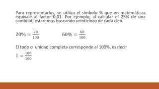 Para representarlos, se utiliza el símbolo % que en matemáticas
equivale al factor 0,01. Por ejemplo, al calcular el 25% de una
cantidad, estaremos buscando veinticinco de cada cien.
20% =
20
100
60% =
60
100
El todo o unidad completa corresponde al 100%, es decir
1 =
100
100