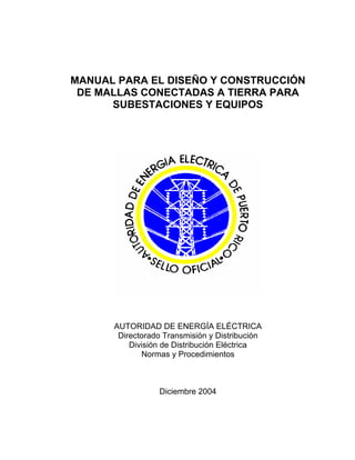 MANUAL PARA EL DISEÑO Y CONSTRUCCIÓN
DE MALLAS CONECTADAS A TIERRA PARA
SUBESTACIONES Y EQUIPOS
AUTORIDAD DE ENERGÍA ELÉCTRICA
Directorado Transmisión y Distribución
División de Distribución Eléctrica
Normas y Procedimientos
Diciembre 2004
 