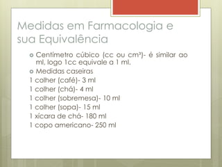 Medidas em Farmacologia e
sua Equivalência
 Centímetro cúbico (cc ou cm³)- é similar ao
ml, logo 1cc equivale a 1 ml.
 Medidas caseiras
1 colher (café)- 3 ml
1 colher (chá)- 4 ml
1 colher (sobremesa)- 10 ml
1 colher (sopa)- 15 ml
1 xícara de chá- 180 ml
1 copo americano- 250 ml
 