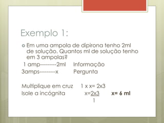 Exemplo 1:
 Em uma ampola de dipirona tenho 2ml
de solução. Quantos ml de solução tenho
em 3 ampolas?
1 amp---------2ml Informação
3amps---------x Pergunta
Multiplique em cruz 1 x x= 2x3
Isole a incógnita x=2x3 x= 6 ml
1
 