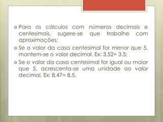  Para os cálculos com números decimais e
centesimais, sugere-se que trabalhe com
aproximações;
 Se o valor da casa centesimal for menor que 5,
mantem-se o valor decimal. Ex: 3,52= 3,5;
 Se o valor da casa centesimal for igual ou maior
que 5, acrescenta-se uma unidade ao valor
decimal. Ex: 8,47= 8,5.
 