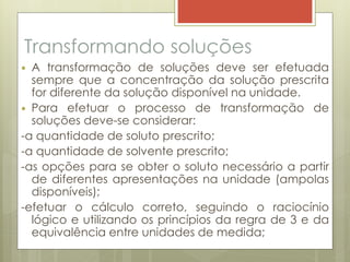 Transformando soluções
 A transformação de soluções deve ser efetuada
sempre que a concentração da solução prescrita
for diferente da solução disponível na unidade.
 Para efetuar o processo de transformação de
soluções deve-se considerar:
-a quantidade de soluto prescrito;
-a quantidade de solvente prescrito;
-as opções para se obter o soluto necessário a partir
de diferentes apresentações na unidade (ampolas
disponíveis);
-efetuar o cálculo correto, seguindo o raciocínio
lógico e utilizando os princípios da regra de 3 e da
equivalência entre unidades de medida;
 