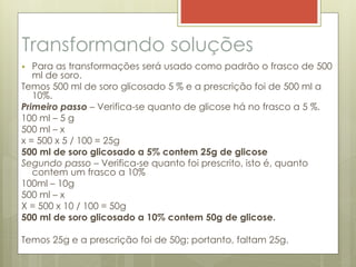 Transformando soluções
 Para as transformações será usado como padrão o frasco de 500
ml de soro.
Temos 500 ml de soro glicosado 5 % e a prescrição foi de 500 ml a
10%.
Primeiro passo – Verifica-se quanto de glicose há no frasco a 5 %.
100 ml – 5 g
500 ml – x
x = 500 x 5 / 100 = 25g
500 ml de soro glicosado a 5% contem 25g de glicose
Segundo passo – Verifica-se quanto foi prescrito, isto é, quanto
contem um frasco a 10%
100ml – 10g
500 ml – x
X = 500 x 10 / 100 = 50g
500 ml de soro glicosado a 10% contem 50g de glicose.
Temos 25g e a prescrição foi de 50g; portanto, faltam 25g.
 