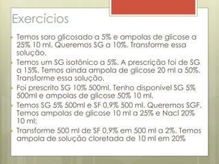 Exercícios
 Temos soro glicosado a 5% e ampolas de glicose a
25% 10 ml. Queremos SG a 10%. Transforme essa
solução.
 Temos um SG isotônico a 5%. A prescrição foi de SG
a 15%. Temos ainda ampola de glicose 20 ml a 50%.
Transforme essa solução.
 Foi prescrito SG 10% 500ml. Tenho disponível SG 5%
500ml e ampolas de glicose 50% 10 ml.
 Temos SG 5% 500ml e SF 0,9% 500 ml. Queremos SGF.
Temos ampolas de glicose 10 ml a 25% e Nacl 20%
10 ml;
 Transforme 500 ml de SF 0,9% em 500 ml a 2%. Temos
ampola de solução cloretada de 10 ml em 20%
 