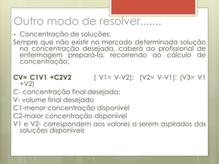 Outro modo de resolver.......
 Concentração de soluções:
Sempre que não existir no mercado determinada solução
na concentração desejada, caberá ao profissional de
enfermagem prepará-la, recorrendo ao cálculo de
concentração;
CV= C1V1 +C2V2 ( V1= V-V2); (V2= V-V1); (V3= V1
+V2)
C- concentração final desejada;
V- volume final desejado
C1-menor concentração disponível
C2-maior concentração disponível
V1 e V2- correspondem aos valores a serem aspirados das
soluções disponíveis
 