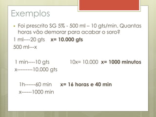 Exemplos
 Foi prescrito SG 5% - 500 ml – 10 gts/min. Quantas
horas vão demorar para acabar o soro?
1 ml----20 gts x= 10.000 gts
500 ml---x
1 min----10 gts 10x= 10.000 x= 1000 minutos
x---------10.000 gts
1h------60 min x= 16 horas e 40 min
x------1000 min
 