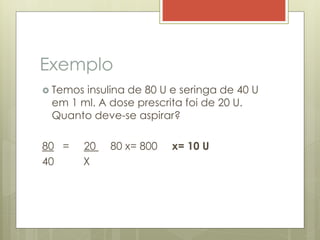 Exemplo
 Temos insulina de 80 U e seringa de 40 U
em 1 ml. A dose prescrita foi de 20 U.
Quanto deve-se aspirar?
80 = 20 80 x= 800 x= 10 U
40 X
 