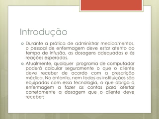 Introdução
 Durante a prática de administrar medicamentos,
o pessoal de enfermagem deve estar atento ao
tempo de infusão, as dosagens adequadas e às
reações esperadas.
 Atualmente, qualquer programa de computador
poderá calcular seguramente o que o cliente
deve receber de acordo com a prescrição
médica. No entanto, nem todas as instituições são
equipadas com essa tecnologia, o que obriga a
enfermagem a fazer as contas para ofertar
corretamente a dosagem que o cliente deve
receber;
 