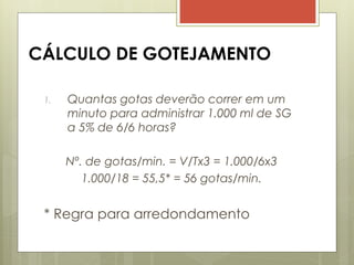 CÁLCULO DE GOTEJAMENTO
1. Quantas gotas deverão correr em um
minuto para administrar 1.000 ml de SG
a 5% de 6/6 horas?
Nº. de gotas/min. = V/Tx3 = 1.000/6x3
1.000/18 = 55,5* = 56 gotas/min.
* Regra para arredondamento
 