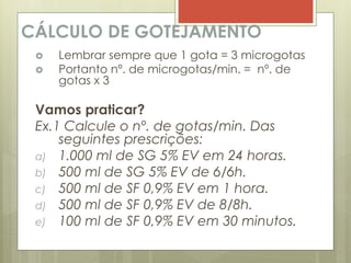 CÁLCULO DE GOTEJAMENTO
 Lembrar sempre que 1 gota = 3 microgotas
 Portanto nº. de microgotas/min. = nº. de
gotas x 3
Vamos praticar?
Ex.1 Calcule o nº. de gotas/min. Das
seguintes prescrições:
a) 1.000 ml de SG 5% EV em 24 horas.
b) 500 ml de SG 5% EV de 6/6h.
c) 500 ml de SF 0,9% EV em 1 hora.
d) 500 ml de SF 0,9% EV de 8/8h.
e) 100 ml de SF 0,9% EV em 30 minutos.
 