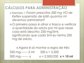 CÁLCULOS PARA ADMINISTRAÇÃO
 Exemplo 1: Foram prescritos 500 mg VO de
Keflex suspensão de 6/6h quantos ml
devemos administrar?
 O primeiro passo é olhar o frasco e verificar
a quantidade do soluto por ml que nesse
caso está descrito: 250 mg/5ml,
significando que cada 5ml eu tenho 250
mg de soluto.
 Agora é só montar a regra de três:
250 mg------- 5 ml 250 x = 2.500
500 mg-------- x x = 2.500/250 x = 10 ml
 