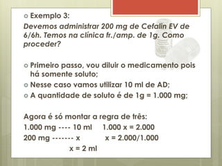  Exemplo 3:
Devemos administrar 200 mg de Cefalin EV de
6/6h. Temos na clínica fr./amp. de 1g. Como
proceder?
 Primeiro passo, vou diluir o medicamento pois
há somente soluto;
 Nesse caso vamos utilizar 10 ml de AD;
 A quantidade de soluto é de 1g = 1.000 mg;
Agora é só montar a regra de três:
1.000 mg ---- 10 ml 1.000 x = 2.000
200 mg ------- x x = 2.000/1.000
x = 2 ml
 