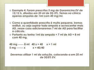  Exemplo 4: Foram prescritos 5 mg de Garamicina EV de
12/12 h. diluídos em 20 ml de SG 5%. Temos na clínica
apenas ampolas de 1ml com 40 mg/ml.
 Como a quantidade prescrita é muito pequena, iremos
rediluir, ou seja aspirar toda ampola e acrescentar mais
AD, nesse caso adicionaremos 7 ml de AD para facilitar
o cálculo.
 Portanto eu tenho 1ml da ampola + 7 ml de AD = 8 ml
com 40 mg.
40 mg ----- 8 ml 40 x = 40 x = 1 ml
5 mg ------ x x = 40/40
Devemos utilizar 1 ml da solução, colocando-a em 20 ml
de SG5% EV.
 
