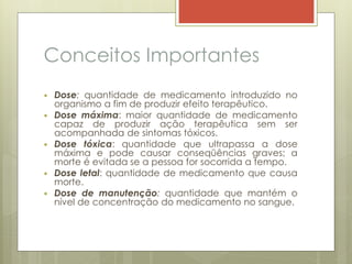 Conceitos Importantes
 Dose: quantidade de medicamento introduzido no
organismo a fim de produzir efeito terapêutico.
 Dose máxima: maior quantidade de medicamento
capaz de produzir ação terapêutica sem ser
acompanhada de sintomas tóxicos.
 Dose tóxica: quantidade que ultrapassa a dose
máxima e pode causar conseqüências graves; a
morte é evitada se a pessoa for socorrida a tempo.
 Dose letal: quantidade de medicamento que causa
morte.
 Dose de manutenção: quantidade que mantém o
nível de concentração do medicamento no sangue.
 