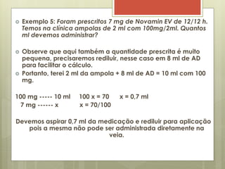 Exemplo 5: Foram prescritos 7 mg de Novamin EV de 12/12 h.
Temos na clínica ampolas de 2 ml com 100mg/2ml. Quantos
ml devemos administrar?
 Observe que aqui também a quantidade prescrita é muito
pequena, precisaremos rediluir, nesse caso em 8 ml de AD
para facilitar o cálculo.
 Portanto, terei 2 ml da ampola + 8 ml de AD = 10 ml com 100
mg.
100 mg ----- 10 ml 100 x = 70 x = 0,7 ml
7 mg ------ x x = 70/100
Devemos aspirar 0,7 ml da medicação e rediluir para aplicação
pois a mesma não pode ser administrada diretamente na
veia.
 