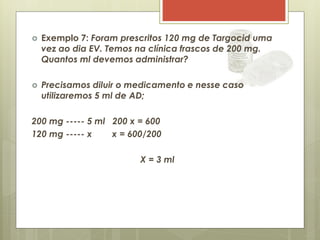  Exemplo 7: Foram prescritos 120 mg de Targocid uma
vez ao dia EV. Temos na clínica frascos de 200 mg.
Quantos ml devemos administrar?
 Precisamos diluir o medicamento e nesse caso
utilizaremos 5 ml de AD;
200 mg ----- 5 ml 200 x = 600
120 mg ----- x x = 600/200
X = 3 ml
 