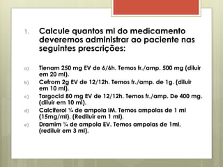1. Calcule quantos ml do medicamento
deveremos administrar ao paciente nas
seguintes prescrições:
a) Tienam 250 mg EV de 6/6h. Temos fr./amp. 500 mg (diluir
em 20 ml).
b) Cefrom 2g EV de 12/12h. Temos fr./amp. de 1g. (diluir
em 10 ml).
c) Targocid 80 mg EV de 12/12h. Temos fr./amp. De 400 mg.
(diluir em 10 ml).
d) Calciferol ¼ de ampola IM. Temos ampolas de 1 ml
(15mg/ml). (Rediluir em 1 ml).
e) Dramim ¼ de ampola EV. Temos ampolas de 1ml.
(rediluir em 3 ml).
 