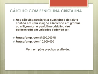 CÁLCULO COM PENICILINA CRISTALINA
 Nos cálculos anteriores a quantidade de soluto
contida em uma solução é indicada em gramas
ou miligramas. A penicilina cristalina virá
apresentada em unidades podendo ser:
 Frasco/amp. com 5.000.000 UI
 Frasco/amp. com 10.000.000
Vem em pó e precisa ser diluída.
 