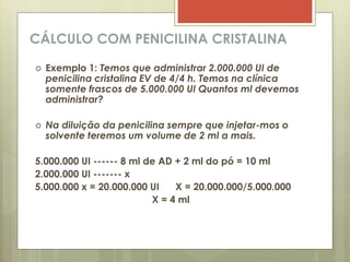 CÁLCULO COM PENICILINA CRISTALINA
 Exemplo 1: Temos que administrar 2.000.000 UI de
penicilina cristalina EV de 4/4 h. Temos na clínica
somente frascos de 5.000.000 UI Quantos ml devemos
administrar?
 Na diluição da penicilina sempre que injetar-mos o
solvente teremos um volume de 2 ml a mais.
5.000.000 UI ------ 8 ml de AD + 2 ml do pó = 10 ml
2.000.000 UI ------- x
5.000.000 x = 20.000.000 UI X = 20.000.000/5.000.000
X = 4 ml
 