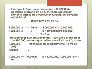  Exemplo 2: Temos que administrar 100.000 UI de
penicilina cristalina EV de 4/4h. Temos na clínica
somente frascos de 5.000.000 UI. Quantos ml devemos
administrar?
(diluir com 8 ml de AD)
5.000.000 UI ------ 10 ml 5.000.000 X = 10.000.000
1.000.000 UI ------ x x = 10.000.000/5.000.000
X = 2 ml
Descobrimos que em 2 ml temos 1.000.000 e precisamos
de 100.000, teremos que rediluir em + 8 ml de AD, assim:
1.000.000 ------- 10 ml (2 ml de medicamento + 8 ml de
AD)
100.000 -------- x
1.000.000 x = 1.000.000 x = 1.000.000/1.000.000 x = 1
ml
 