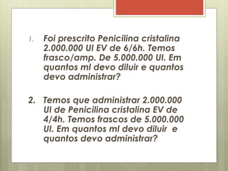 1. Foi prescrito Penicilina cristalina
2.000.000 UI EV de 6/6h. Temos
frasco/amp. De 5.000.000 UI. Em
quantos ml devo diluir e quantos
devo administrar?
2. Temos que administrar 2.000.000
UI de Penicilina cristalina EV de
4/4h. Temos frascos de 5.000.000
UI. Em quantos ml devo diluir e
quantos devo administrar?
 
