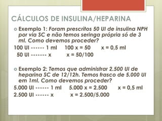CÁLCULOS DE INSULINA/HEPARINA
 Exemplo 1: Foram prescritos 50 UI de insulina NPH
por via SC e não temos seringa própria só de 3
ml. Como devemos proceder?
100 UI ------ 1 ml 100 x = 50 x = 0,5 ml
50 UI ------- x x = 50/100
 Exemplo 2: Temos que administrar 2.500 UI de
heparina SC de 12/12h. Temos frasco de 5.000 UI
em 1ml. Como devemos proceder?
5.000 UI ------ 1 ml 5.000 x = 2.500 x = 0,5 ml
2.500 UI ------ x x = 2.500/5.000
 