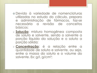  Devido à variedade de nomenclaturas
utilizadas no estudo do cálculo, preparo
e administração de fármacos, faz-se
necessária a revisão de conceitos
básicos:
 Solução: mistura homogênea composta
de soluto e solvente, sendo o solvente a
porção líquida da solução e o soluto a
porção sólida;
 Concentração: é a relação entre a
quantidade de soluto e solvente, ou seja,
entre a massa do soluto e o volume do
solvente. Ex: g/l, g/cm³;
 