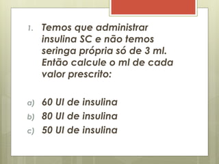 1. Temos que administrar
insulina SC e não temos
seringa própria só de 3 ml.
Então calcule o ml de cada
valor prescrito:
a) 60 UI de insulina
b) 80 UI de insulina
c) 50 UI de insulina
 