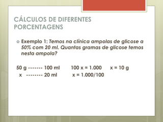 CÁLCULOS DE DIFERENTES
PORCENTAGENS
 Exemplo 1: Temos na clínica ampolas de glicose a
50% com 20 ml. Quantas gramas de glicose temos
nesta ampola?
50 g ------- 100 ml 100 x = 1.000 x = 10 g
x -------- 20 ml x = 1.000/100
 
