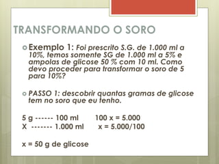 TRANSFORMANDO O SORO
Exemplo 1: Foi prescrito S.G. de 1.000 ml a
10%, temos somente SG de 1.000 ml a 5% e
ampolas de glicose 50 % com 10 ml. Como
devo proceder para transformar o soro de 5
para 10%?
 PASSO 1: descobrir quantas gramas de glicose
tem no soro que eu tenho.
5 g ------ 100 ml 100 x = 5.000
X ------- 1.000 ml x = 5.000/100
x = 50 g de glicose
 
