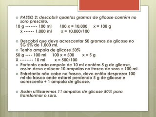  PASSO 2: descobrir quantas gramas de glicose contém no
soro prescrito.
10 g ------- 100 ml 100 x = 10.000 x = 100 g
x ------ 1.000 ml x = 10.000/100
 Descobri que devo acrescentar 50 gramas de glicose no
SG 5% de 1.000 ml.
 Tenho ampola de glicose 50%
50 g ---- 100 ml 100 x = 500 x = 5 g
X -------- 10 ml x = 500/100
 Portanto cada ampola de 10 ml contém 5 g de glicose,
assim devo colocar 10 ampolas no frasco de soro = 100 ml.
 Entretanto não cabe no frasco, devo então desprezar 100
ml do frasco onde estarei perdendo 5 g de glicose e
acrescento + 1 ampola de glicose.
 Assim utilizaremos 11 ampolas de glicose 50% para
transformar o soro.
 