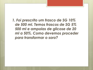 1. Foi prescrito um frasco de SG 10%
de 500 ml. Temos frascos de SG 5%
500 ml e ampolas de glicose de 20
ml a 50%. Como devemos proceder
para transformar o soro?
 