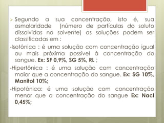  Segundo a sua concentração, isto é, sua
osmolaridade (número de partículas do soluto
dissolvidas no solvente) as soluções podem ser
classificadas em :
-Isotônica : é uma solução com concentração igual
ou mais próxima possível à concentração do
sangue. Ex: SF 0,9%, SG 5%, RL ;
-Hipertônica : é uma solução com concentração
maior que a concentração do sangue. Ex: SG 10%,
Manitol 10%;
-Hipotônica: é uma solução com concentração
menor que a concentração do sangue Ex: Nacl
0,45%;
 