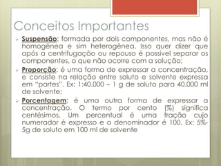 Conceitos Importantes
 Suspensão: formada por dois componentes, mas não é
homogênea e sim heterogênea. Isso quer dizer que
após a centrifugação ou repouso é possível separar os
componentes, o que não ocorre com a solução;
 Proporção: é uma forma de expressar a concentração,
e consiste na relação entre soluto e solvente expressa
em “partes”. Ex: 1:40.000 – 1 g de soluto para 40.000 ml
de solvente;
 Porcentagem: é uma outra forma de expressar a
concentração. O termo por cento (%) significa
centésimos. Um percentual é uma fração cujo
numerador é expresso e o denominador é 100. Ex: 5%-
5g de soluto em 100 ml de solvente
 