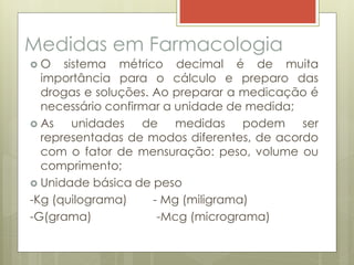 Medidas em Farmacologia
 O sistema métrico decimal é de muita
importância para o cálculo e preparo das
drogas e soluções. Ao preparar a medicação é
necessário confirmar a unidade de medida;
 As unidades de medidas podem ser
representadas de modos diferentes, de acordo
com o fator de mensuração: peso, volume ou
comprimento;
 Unidade básica de peso
-Kg (quilograma) - Mg (miligrama)
-G(grama) -Mcg (micrograma)
 