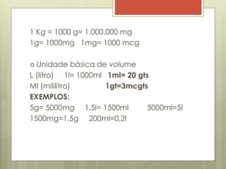 1 Kg = 1000 g= 1.000.000 mg
1g= 1000mg 1mg= 1000 mcg
 Unidade básica de volume
L (litro) 1l= 1000ml 1ml= 20 gts
Ml (mililitro) 1gt=3mcgts
EXEMPLOS:
5g= 5000mg 1,5l= 1500ml 5000ml=5l
1500mg=1,5g 200ml=0,2l
 