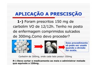 APLICAÇÃO A PRESCISÇÃO
  1-) Foram prescritos 150 mg de
carbolim VO de 12/12h. Tenho no posto
de enfermagem comprimidos sulcados
de 300mg.Como devo proceder?
                                            Esse procedimento
                                            só pode ser usado
                                            quando a divisão
                                            for exata.

    Carbolim de 300mg, onde cada lado possui 150mg

R-) Devo cortar o medicamento ao meio e administrar metade
que equivale a 150mg.
 