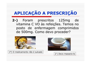 APLICAÇÃO A PRESCRIÇÃO
   2-) Foram prescritos 125mg de
     vitamina C VO às refeições. Temos no
     posto de enfermagem comprimidos
     de 500mg. Como devo proceder?




1º) O medicamento não é sulcado
                                  2°) Devo massera-lo
 