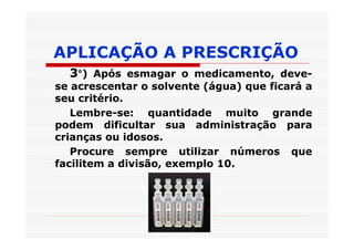 APLICAÇÃO A PRESCRIÇÃO
  3°) Após esmagar o medicamento, deve-
se acrescentar o solvente (água) que ficará a
seu critério.
   Lembre-se: quantidade muito grande
podem dificultar sua administração para
crianças ou idosos.
   Procure sempre utilizar números que
facilitem a divisão, exemplo 10.
 