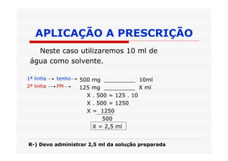 APLICAÇÃO A PRESCRIÇÃO
   Neste caso utilizaremos 10 ml de
 água como solvente.

1ª linha   tenho   500 mg _________ 10ml
2ª linha   PM      125 mg _________ X ml
                     X . 500 = 125 . 10
                     X . 500 = 1250
                     X = 1250
                           500
                       X = 2,5 ml


R-) Devo administrar 2,5 ml da solução preparada
 