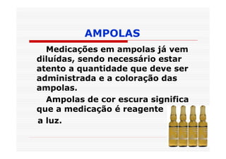 AMPOLAS
  Medicações em ampolas já vem
diluídas, sendo necessário estar
atento a quantidade que deve ser
administrada e a coloração das
ampolas.
  Ampolas de cor escura significa
que a medicação é reagente
a luz.
 