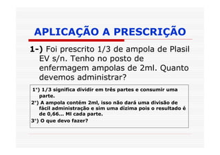 APLICAÇÃO A PRESCRIÇÃO
1-) Foi prescrito 1/3 de ampola de Plasil
  EV s/n. Tenho no posto de
  enfermagem ampolas de 2ml. Quanto
  devemos administrar?
1°) 1/3 significa dividir em três partes e consumir uma
   parte.
2°) A ampola contém 2ml, isso não dará uma divisão de
   fácil administração e sim uma dízima pois o resultado é
   de 0,66... Ml cada parte.
3°) O que devo fazer?
 