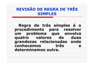 REVISÃO DE REGRA DE TRÊS
        SIMPLES


  Regra de três simples é o
procedimento para resolver
um problema que envolva
quatro   valores   de  duas
grandezas relacionadas onde
conhecemos       três     e
determinamos outra.
 