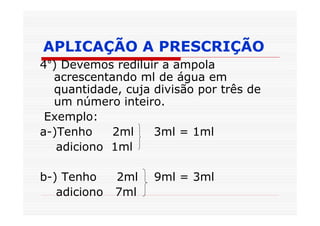 APLICAÇÃO A PRESCRIÇÃO
4°) Devemos rediluir a ampola
  acrescentando ml de água em
  quantidade, cuja divisão por três de
  um número inteiro.
 Exemplo:
a-)Tenho    2ml    3ml = 1ml
   adiciono 1ml

b-) Tenho     2ml   9ml = 3ml
   adiciono   7ml
 