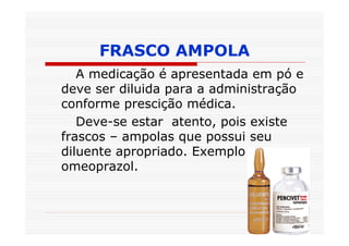 FRASCO AMPOLA
   A medicação é apresentada em pó e
deve ser diluida para a administração
conforme prescição médica.
   Deve-se estar atento, pois existe
frascos – ampolas que possui seu
diluente apropriado. Exemplo:
omeoprazol.
 