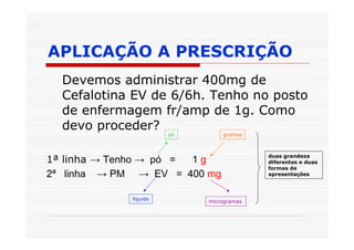 APLICAÇÃO A PRESCRIÇÃO
  Devemos administrar 400mg de
  Cefalotina EV de 6/6h. Tenho no posto
  de enfermagem fr/amp de 1g. Como
  devo proceder?
                       pó       gramas



                                          duas grandeza
1ª linha → Tenho → pó = 1g                diferentes e duas
                                          formas de
2ª linha → PM → EV = 400 mg               apresentações



             líquido        microgramas
 